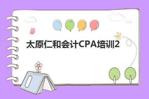 太原仁和会计CPA培训2025年时间公布如何查询？最新课程日程、报名流程与备考全指南