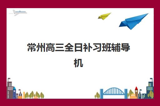 常州高三全日补习班辅导机构有哪些学校？2025年最新权威排名与高性价比择校指南