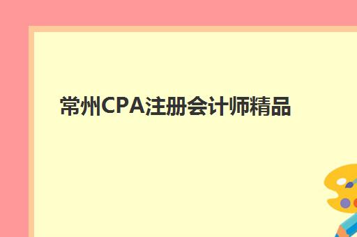 常州CPA注册会计师精品课程培训机构哪家好一点？2025年最新排名与科学择校全指南