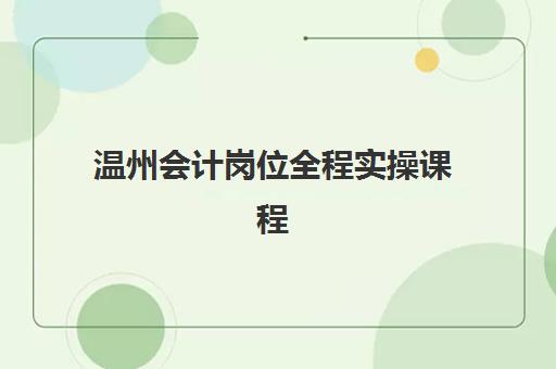 温州会计岗位全程实操课程辅导机构排名一览表最新：2025年十大实操培训机构对比与选择指南