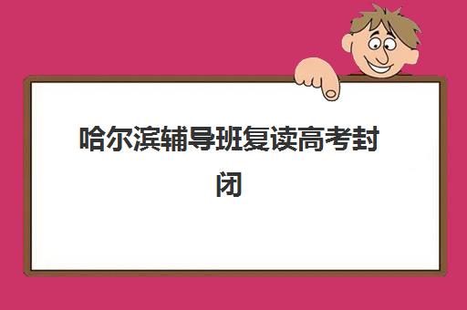 哈尔滨辅导班复读高考封闭式集训营有哪些学校？2025年最新权威名单、选择标准与全方位评估指南