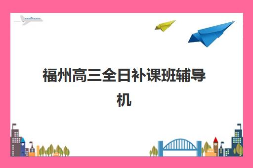 福州高三全日补课班辅导机构哪家强些啊？2025年最新实力排行榜、择校指南与提分案例解析