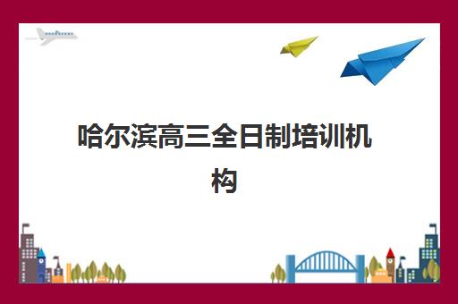 哈尔滨高三全日制培训机构有哪些地址？2025年十大机构校区分布与择校指南