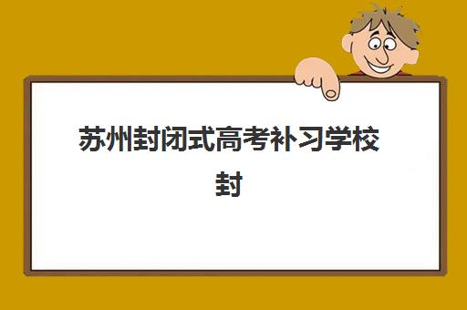 苏州封闭式高考补习学校封闭学校排名一览表如何查询？2025年最新权威榜单解读与高性价比择校全指南