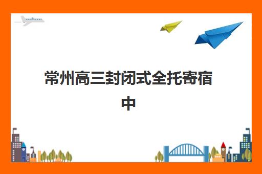 常州高三封闭式全托寄宿中心大概多少钱半年？2025年费用详情与科学择校全攻略