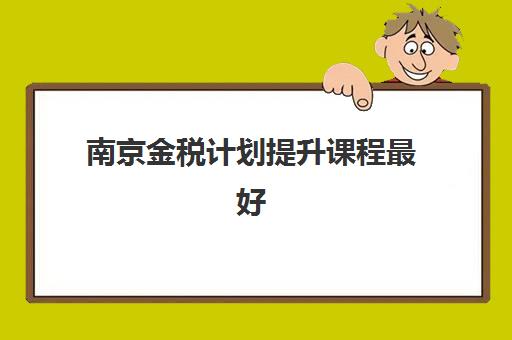 南京金税计划提升课程最好辅导学校排名如何查询？2025年最新TOP10权威榜单、各校特色解析与择校指南