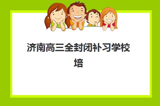 济南高三全封闭补习学校培训机构有哪些地方？2025年最新权威名单、择校标准与报名全指南