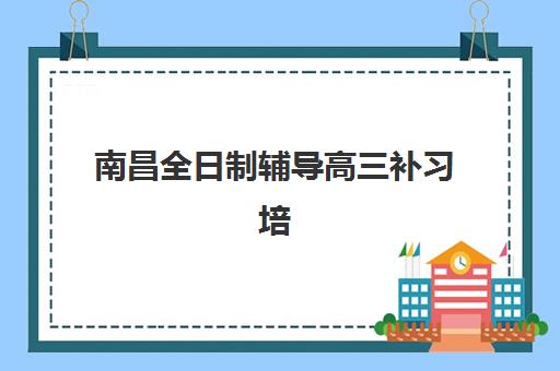 南昌全日制辅导高三补习培训学校排名前十名如何选择？2025年最新榜单、各校特色与择校指南全解析