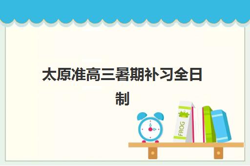 太原准高三暑期补习全日制预报名时间2026年如何安排？最新日程表、报名流程与顶尖机构选择全攻略