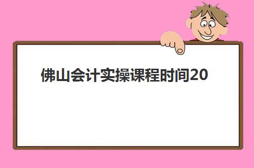 佛山会计实操课程时间2025年如何查询？最新课程安排、报名时间与就业指南全解析