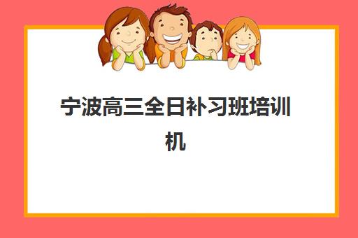 宁波高三全日补习班培训机构哪个好一点？2023年最新TOP10排名、择校标准与报名全指南