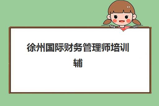 徐州国际财务管理师培训辅导机构哪家好一点？2025年权威选择指南、机构对比与避坑攻略全解析