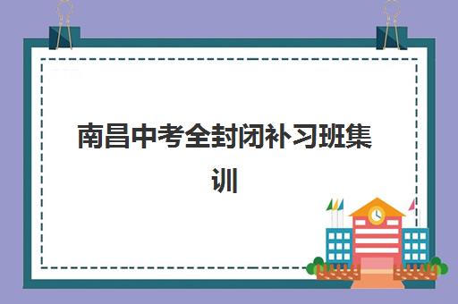 南昌中考全封闭补习班集训营哪个比较好？2025年最新机构综合评测、选择技巧与避坑指南