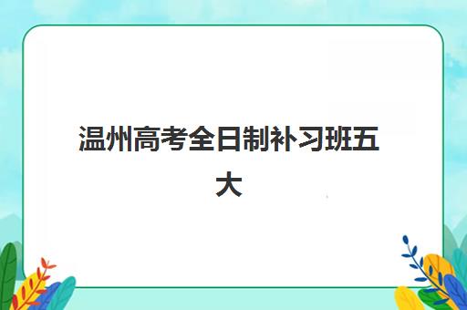 温州高考全日制补习班五大特色机构多维评估如何开展？2025年最新权威排名、多维度指标解析与科学择校全指南