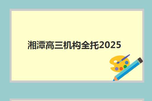 湘潭高三机构全托2025报名时间是多少如何查询最准确？最新时间节点、报名流程与择校指南全解析