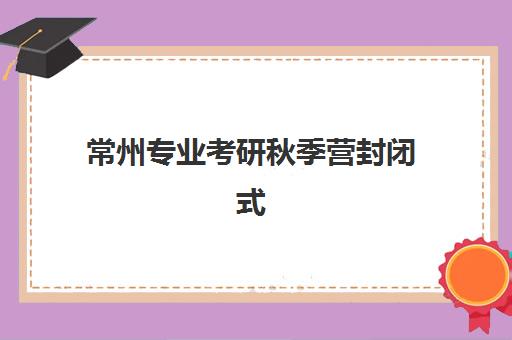 常州专业考研秋季营封闭式集训营效果如何？实测5大评估标准与选营指南