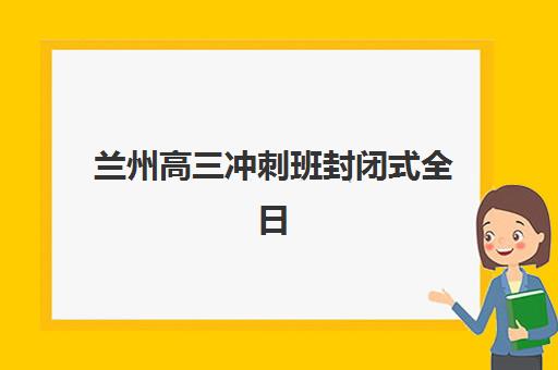兰州高三冲刺班封闭式全日制集训营哪家口碑好一点？2025年最新排名、择校指南与成功案例解析