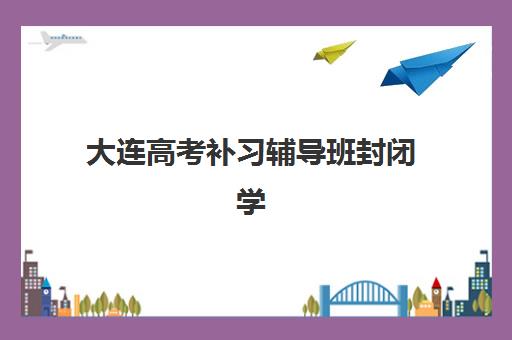 大连高考补习辅导班封闭学校排名一览表如何查询最权威？2025年最新排名数据、各校特色与择校指南全解析