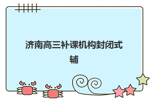 济南高三补课机构封闭式辅导机构哪家强一点啊？2025年最新排名榜单与择校全攻略
