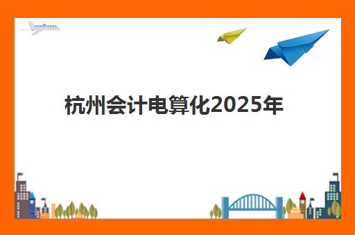 杭州会计电算化2025年考试时间公布如何查询？最新考试安排、报名流程与备考全攻略