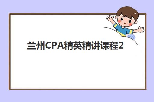 兰州CPA精英精讲课程2025报名时间是多少如何科学查询？最新权威时间表发布、报名流程详解与成功注册全指南