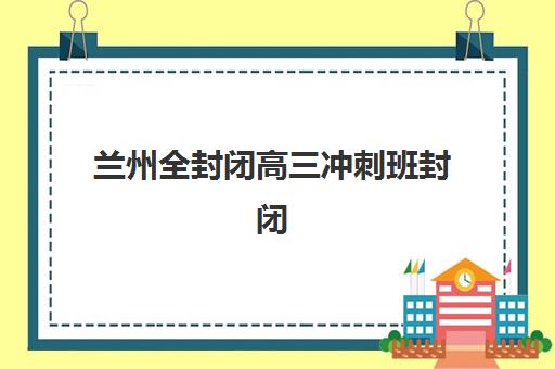 兰州全封闭高三冲刺班封闭式集训营地址电话如何查询？2025年最新校区分布图、联系方式大全与科学择校指南