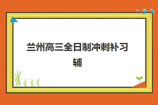 兰州高三全日制冲刺补习辅导班哪个比较好一点？2025年最新权威排名前十与择校全攻略