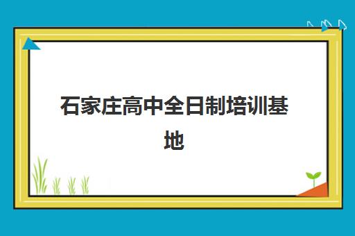石家庄高中全日制培训基地怎么选？2025年权威十大机构排名、各校特色对比与科学择校完整指南