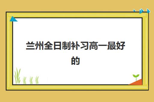 兰州全日制补习高一最好的培训机构排名如何查询？2025年最新TOP10榜单、择校指南与成功案例深度解析
