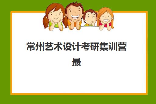 常州艺术设计考研集训营最好辅导学校有哪些？2025年最新排名与个性化择校全指南