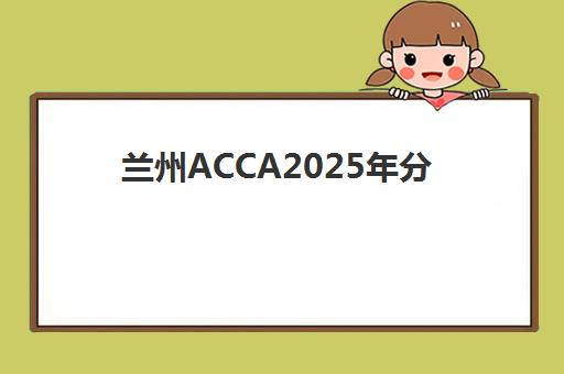 兰州ACCA2025年分数线是多少？最新合格标准、本地考情分析与高分备考全攻略