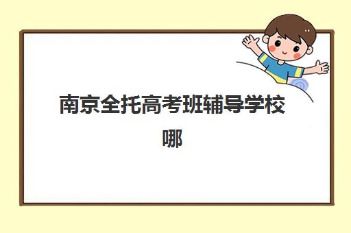 南京全托高考班辅导学校哪家好一点？2025年最新收费标准、择校指南与性价比对比全攻略
