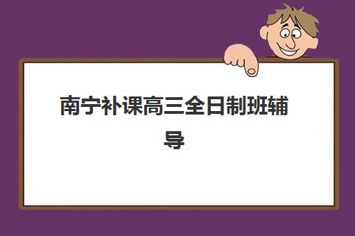 南宁补课高三全日制班辅导机构哪家强一点啊？2025年最新权威排名与科学择校全攻略