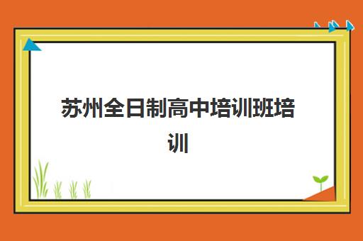苏州全日制高中培训班培训机构费用多少？2025年最新收费标准、性价比机构对比与科学择校全指南