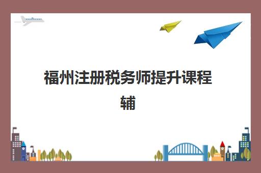 福州注册税务师提升课程辅导学校哪家好一点？2025年最新机构评测、选择标准与报名指南全解析
