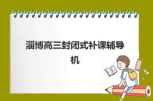 淄博高三封闭式补课辅导机构有哪些学校可选？2025年最新权威排名、择校标准与成功案例解析
