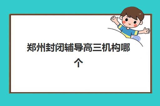 郑州封闭辅导高三机构哪个比较好一点？2025年最新权威排名解析、各校特色对比与科学择校全攻略