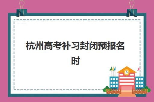 杭州高考补习封闭预报名时间2026如何科学规划？最新时间预测、报名流程与备考指南全解析
