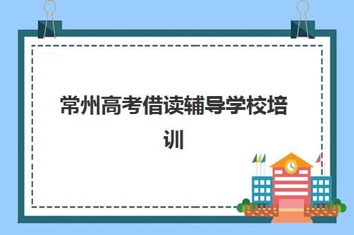 常州高考借读辅导学校培训学校排名榜最新发布了吗？2025年权威十大机构实力对比与择校全攻略