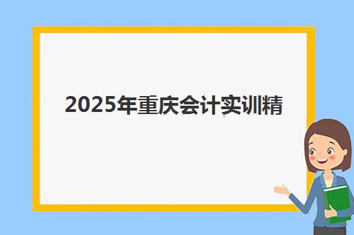 2025年重庆会计实训精品课程何时开班？最新课程表、培训内容与报名指南全解析