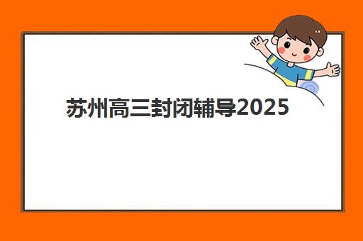 苏州高三封闭辅导2025辅导班哪个好？最新权威排名解析、择校策略与成功案例全指南