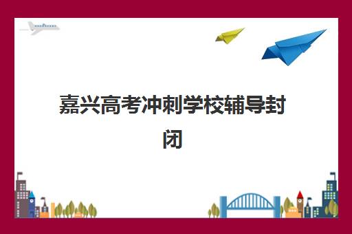 嘉兴高考冲刺学校辅导封闭式集训营有哪些地方？2025年最新校区地址大全、选择标准与成功案例解析