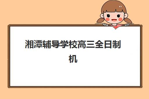 湘潭辅导学校高三全日制机构优质服务案例集如何参考？2025年最新成功案例解析与科学择校全攻略