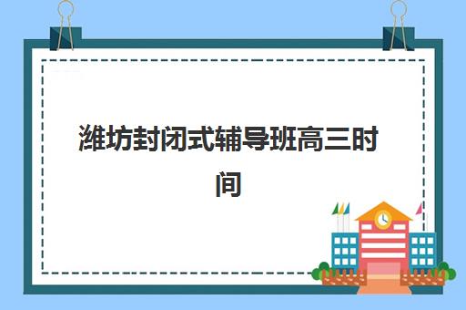 潍坊封闭式辅导班高三时间2025具体时间如何安排？最新开学日程、课程表详解与科学择校全指南