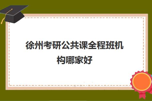 徐州考研公共课全程班机构哪家好(实力排名)如何查询？2025年最新前十榜单、各校特色优势与科学选择全指南