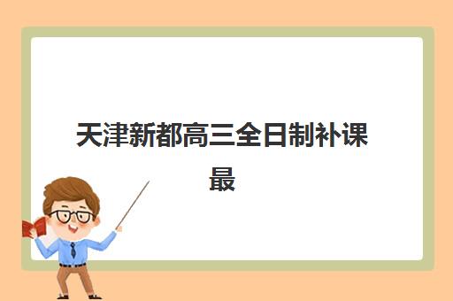 天津新都高三全日制补课最好的培训机构排名如何查询？2025年最新权威榜单、择校要点与报读全攻略