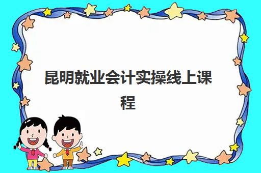 昆明就业会计实操线上课程辅导学校哪家好一点？2025年最新机构排名与科学择校全指南