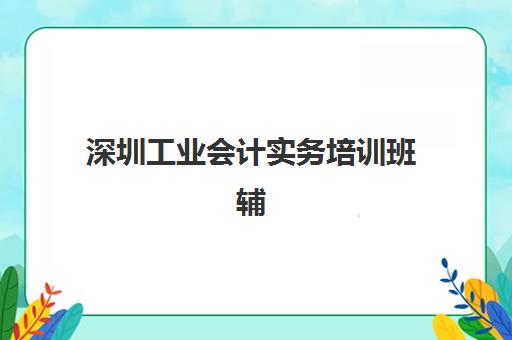 深圳工业会计实务培训班辅导机构排名榜前十名如何选择？2025年最新权威榜单与择校指南全解析