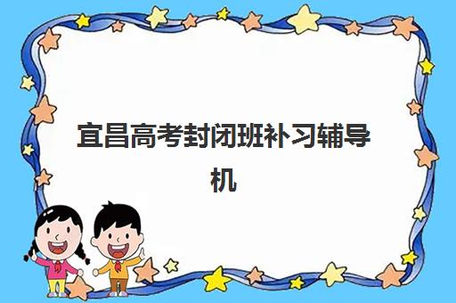宜昌高考封闭班补习辅导机构排名如何选择？2025年最新榜单、各校特色与择校全指南