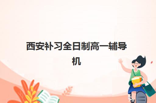 西安补习全日制高一辅导机构哪家强些？2025年十大机构综合实力解析与择校指南